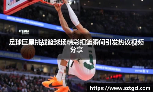 足球巨星挑战篮球场精彩扣篮瞬间引发热议视频分享
