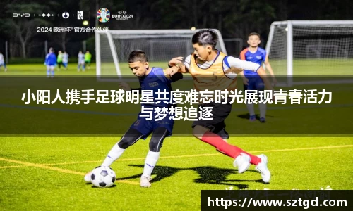 小阳人携手足球明星共度难忘时光展现青春活力与梦想追逐
